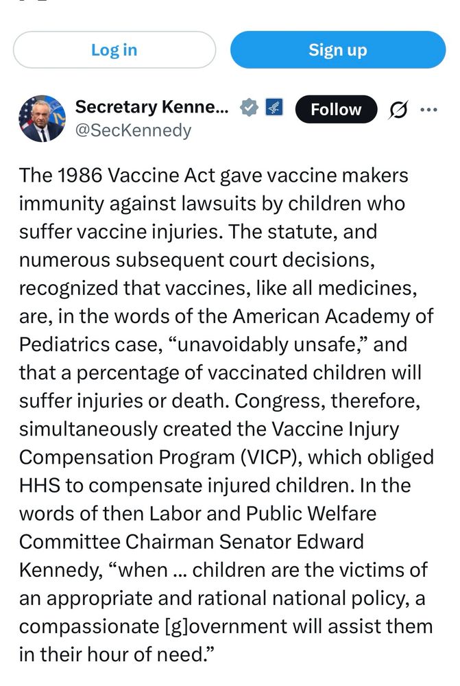 Screenshot from RFKJ’s Twitter account that says The 1986 Vaccine Act gave vaccine makers immunity against lawsuits by children who suffer vaccine injuries. The statute, and numerous subsequent court decisions, recognized that vaccines, like all medicines, are, in the words of the American Academy of Pediatrics case, "unavoidably unsafe," and that a percentage of vaccinated children will suffer injuries or death. Congress, therefore, simultaneously created the Vaccine Injury Compensation Program (VICP), which obliged HHS to compensate injured children. In the words of then Labor and Public Welfare Committee Chairman Senator Edward Kennedy, "when ... children are the victims of an appropriate and rational national policy, a compassionate [glovernment will assist them in their hour of need."