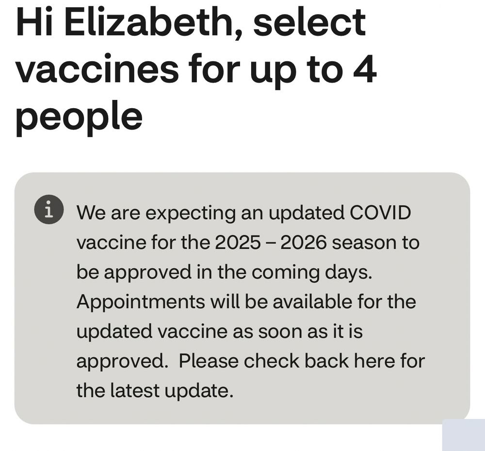 Screenshot from CVS that says

Hi Elizabeth, select vaccines for up to 4 people
i We are expecting an updated COVID vaccine for the 2025 - 2026 season to be approved in the coming days.
Appointments will be available for the updated vaccine as soon as it is approved. Please check back here for the latest update.