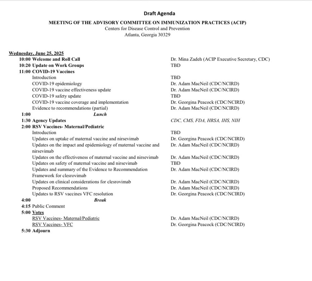 Screenshot of ACIP agenda that says 


Draft Agenda
MEETING OF THE ADVISORY COMMITTEE ON IMMUNIZATION PRACTICES (ACIP)
Centers for Disease Control and Prevention
Atlanta, Georgia 30329
Wednesday, June 25, 2025 10:00 Welcome and Roll Call
10:20 Update on Work Groups
11:00 COVID-19 Vaccines
Introduction
COVID-19 epidemiology
COVID-19 vaccine effectiveness update
COVID-19 safety update
COVID-19 vaccine coverage and implementation
Evidence to recommendations (partial)
Lunch
1:00
1:30 Agency Updates
2:00 RSV Vaccines- Maternal/Pediatrie
Introduction
Updates on uptake of maternal vaccine and nirsevimab
Updates on the impact and epidemiology of maternal vaccine and nirsevimab
Updates on the effectiveness of maternal vaccine and nirsevimab
Updates on safety of maternal vaccine and nirsevimab
Updates and summary of the Evidence to Recommendation Framework for clesrovimab
Updates on clinical considerations for clesrovimab
Proposed Recommendations
Updates to RSV vaccines VFC resolution
4:00
Break
4:15 Public Comment
5:00 Votes
RSV Vaccines- Maternal/Pediatric
RSV Vaccines- VFC
5:30 Adjourn
Dr. Mina Zadeh (ACIP Executive Secretary, CDC)
TBD
TBD
Dr. Adam MacNeil (CDC/NCIRD)
Dr. Adam MacNeil (CDC/NCIRD)
CDC, CMS, FDA, HRSA, IHS, NIH TBD
Dr. Georgina Peacock (CDC/NCIRD)
Dr. Adam MacNeil (CDC/NCIRD)
Dr. Adam MacNeil (CDC/NCIRD)
TBD
Dr. Adam MacNeil (CDC/NCIRD)
Dr. Adam MacNeil (CDC/NCIRD)
Dr. Adam MacNeil (CDC/NCIRD)
Dr. Georgina Peacock (CDC/NCIRD)
Dr. Adam MacNeil (CDC/NCIRD)
Dr. Georgina Peacock (CDC/NCIRD)a