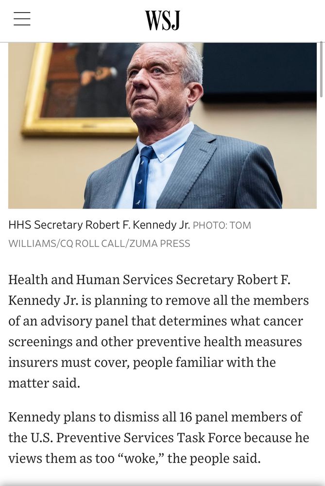 Screenshot from WSJ article that says 

Health and Human Services Secretary Robert F.
Kennedy Jr. is planning to remove all the members of an advisory panel that determines what cancer screenings and other preventive health measures insurers must cover, people familiar with the matter said.
Kennedy plans to dismiss all 16 panel members of the U.S. Preventive Services Task Force because he views them as too "woke," the people said.