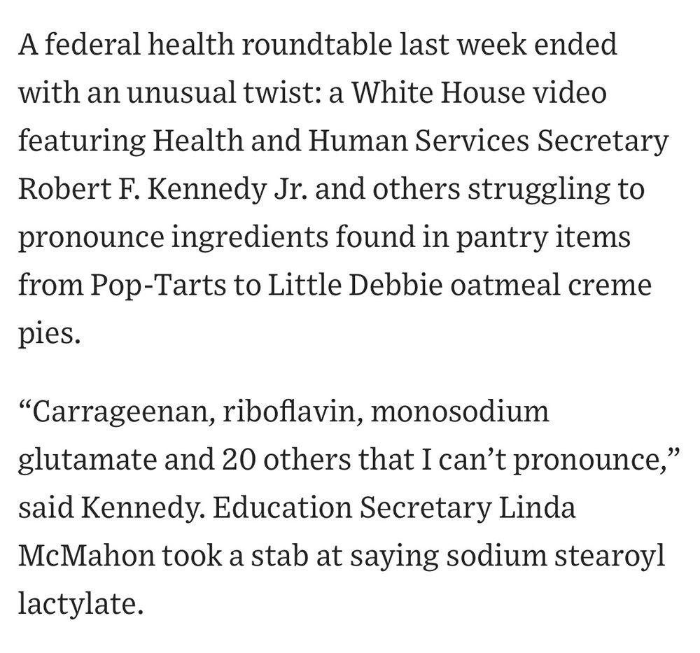 Screenshot from WSJ article that says:

A federal health roundtable last week ended with an unusual twist: a White House video featuring Health and Human Services Secretary Robert F. Kennedy Jr. and others struggling to pronounce ingredients found in pantry items from Pop-Tarts to Little Debbie oatmeal creme pies.
"Carrageenan, riboflavin, monosodium glutamate and 20 others that I can't pronounce, said Kennedy. Education Secretary Linda
McMahon took a stab at saying sodium stearoy] lactylate.
