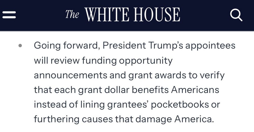 Screenshot from Whitehouse webpage that says The WHITE HOUSE
Going forward, President Trump's appointees will review funding opportunity
announcements and grant awards to verify that each grant dollar benefits Americans instead of lining grantees' pocketbooks or furthering causes that damage America.