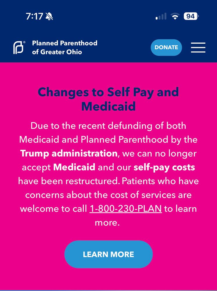 Screenshot of Ohio planned parenthood website that says Planned Parenthood of Greater Ohio
94)
DONATE
Changes to Self Pay and
Medicaid
Due to the recent defunding of both
Medicaid and Planned Parenthood by the Trump administration, we can no longer accept Medicaid and our self-pay costs have been restructured. Patients who have concerns about the cost of services are welcome to call 1-800-230-PLAN to learn