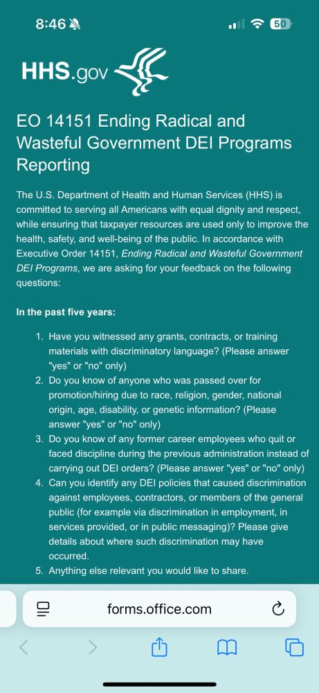 Screenshot of a form from HHS that reads

EO 14151 Ending Radical and Wasteful Government DEl Programs
Reporting
The U.S. Department of Health and Human Services (HHS) is committed to serving all Americans with equal dignity and respect, while ensuring that taxpayer resources are used only to improve the health, safety, and well-being of the public. In accordance with Executive Order 14151, Ending Radical and Wasteful Government DEI Programs, we are asking for your feedback on the following questions:
In the past five years:
1. Have you witnessed any grants, contracts, or training materials with discriminatory language? (Please answer
"yes" or "no" only)
2. Do you know of anyone who was passed over for promotion/hiring due to race, religion, gender, national origin, age, disability, or genetic information? (Please answer "yes" or "no" only)
3. Do you know of any former career employees who quit or faced discipline during the previous administration instead of carrying out DEl orders? (Please answer "yes" or "no" only)
4. Can you identify any DEl policies that caused discrimination against employees, contractors, or members of the general public (for example via discrimination in employment, in services provided, or in public messaging)? Please give details about where such discrimination may have occurred.
5. Anything else relevant you would like to share.
旧
forms.office.com
<
日
囗