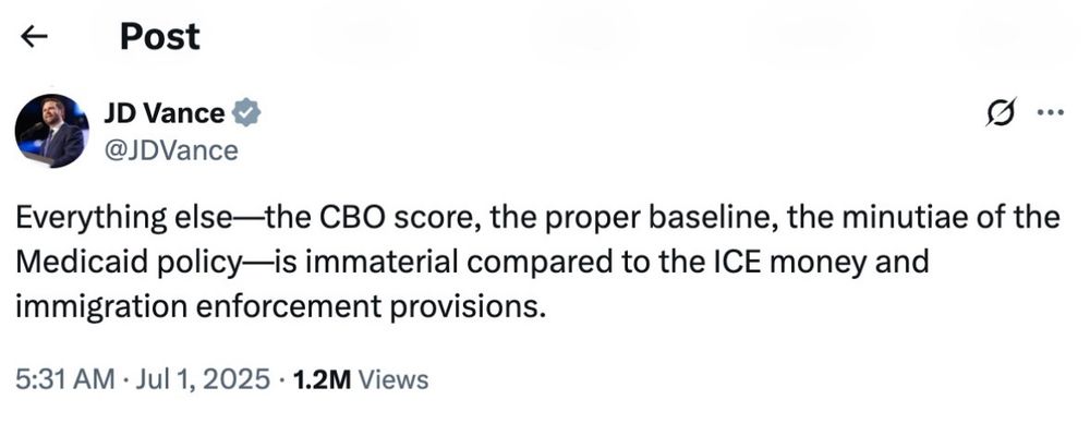 Post from JD Vance that says 

Everything else-—the CBO score, the proper baseline, the minutiae of the Medicaid policy-is immaterial compared to the ICE money and immigration enforcement provisions.