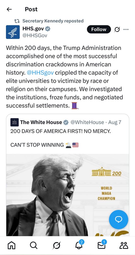 Post on the HHS Twitter account that says 

Within 200 days, the Trump Administration accomplished one of the most successful discrimination crackdowns in American history. @HHSgov crippled the capacity of elite universities to victimize by race or religion on their campuses. We investigated the institutions, froze funds, and negotiated successful settlements.
The White House 4
@WhiteHouse • Aug 7
200 DAYS OF AMERICA FIRST! NO MERCY.
CAN'T STOP WINNING
n 200