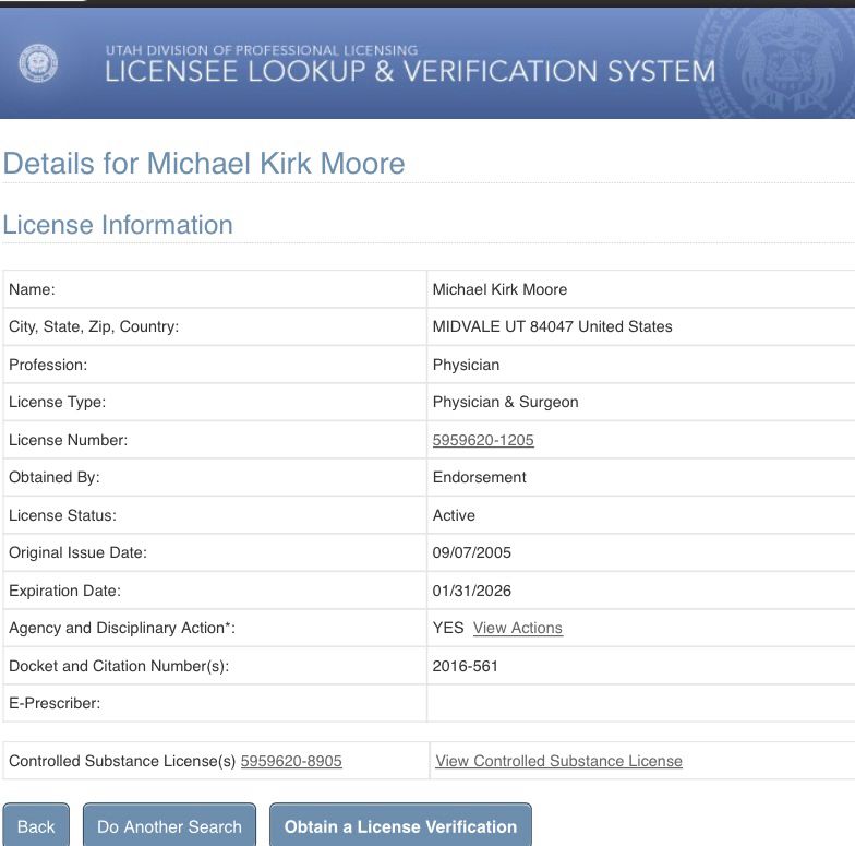 Screenshot of medical license lookup for Michael Kirk Moore that says 

Details for Michael Kirk Moore
License Information

Name:
Michael Kirk Moore
City, State, Zip, Country:
MIDVALE UT 84047 United States
Profession:
Physician
License Type:
Physician & Surgeon
License Number:
5959620-1205
Obtained By:
Endorsement
License Status:
Active
Original Issue Date:
09/07/2005
Expiration Date:
01/31/2026
Agency and Disciplinary Action*:
YES View Actions
Docket and Citation Number(s):
2016-561
E-Prescriber:

Controlled Substance Licenses) 5959620-8905
View Controlled Substance License