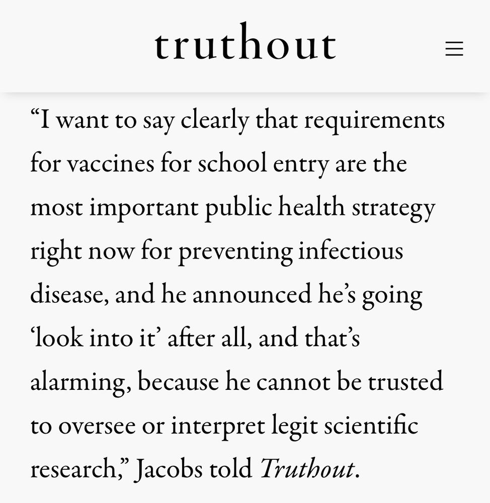 Screen capture of an article that says  I want to say clearly that requirements for vaccines for school entry are the most important public health strategy right now for preventing infectious disease, and he announced he's going look into it' after all, and that's alarming, because he cannot be trusted to oversee or interpret legit scientific research, Jacobs told Truthout.