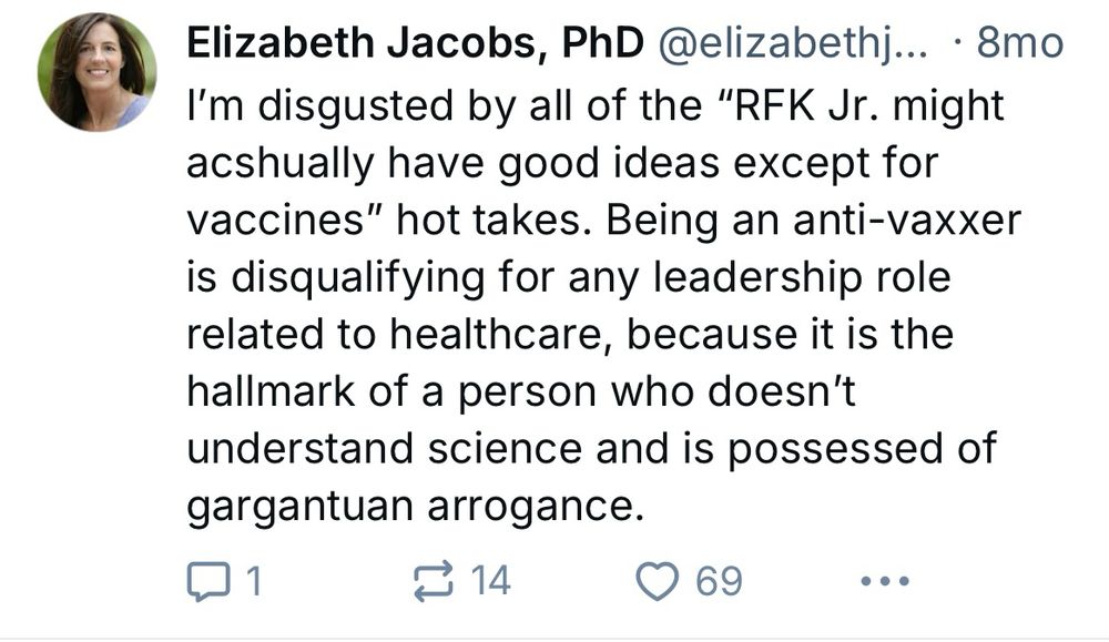 Post from 8 months ago that says. 

Elizabeth Jacobs, PhD @elizabethj... • 8mo
I'm disgusted by all of the "RFK Jr. might ashually have good ideas except for vaccines" hot takes. Being an anti-vaxxer is disqualifying for any leadership role related to healthcare, because it is the hallmark of a person who doesn't understand science and is possessed of gargantuan arrogance.
114
• 69