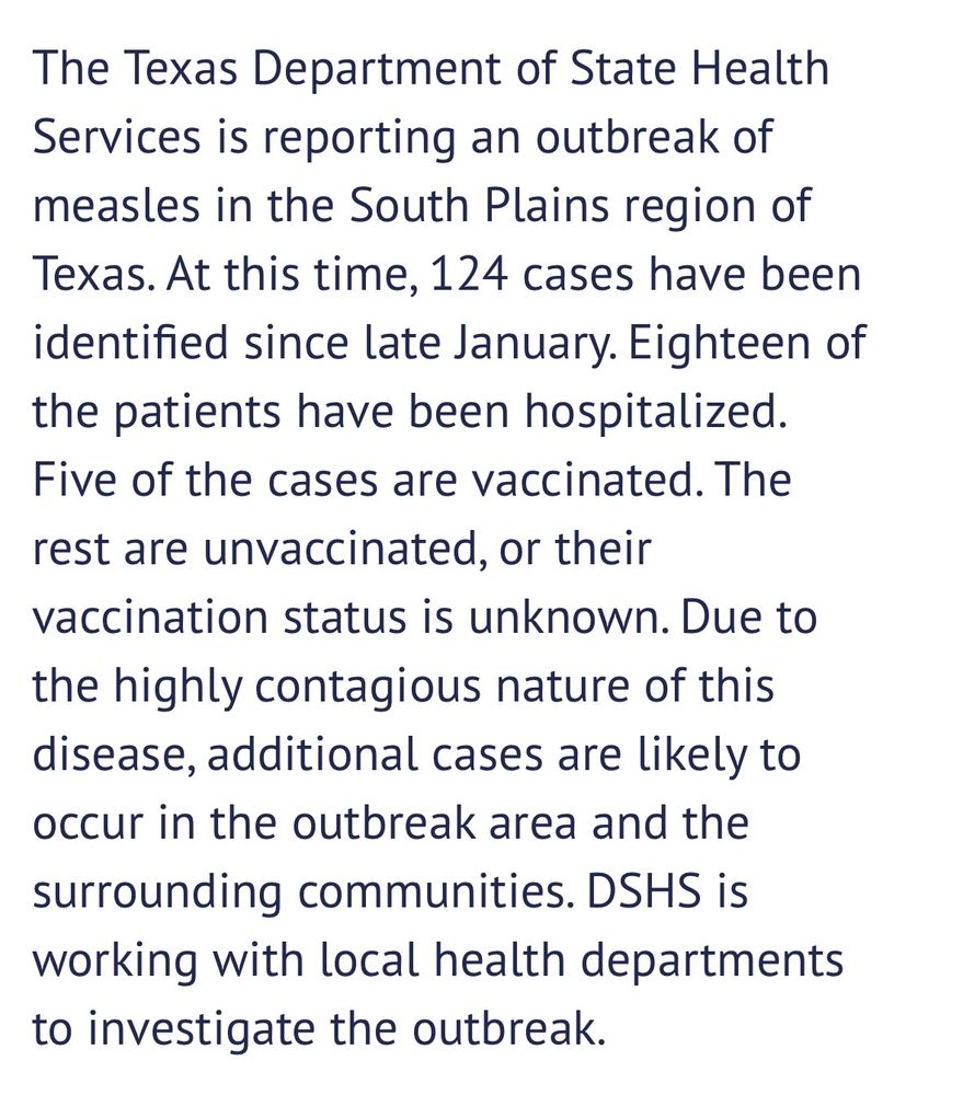 Screenshot from the Texas state health department that reads The Texas Department of State Health Services is reporting an outbreak of measles in the South Plains region of Texas. At this time, 124 cases have been identified since late January. Eighteen of the patients have been hospitalized.
Five of the cases are vaccinated. The rest are unvaccinated, or their vaccination status is unknown. Due to the highly contagious nature of this disease, additional cases are likely to occur in the outbreak area and the surrounding communities. DSHS is working with local health departments to investigate the outbreak.