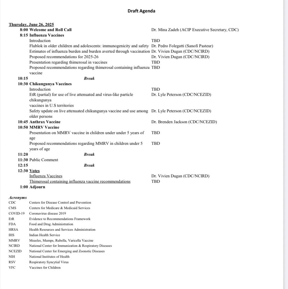 Screenshot of ACIP agenda for June 26 that says Draft Agenda
Thursday, June 26, 2025 8:00 Welcome and Roll Call
Dr. Mina Zadeh (ACIP Executive Secretary, CDC)
8:15 Influenza Vaccines
Introduction
TBD
Flublok in older children and adolescents: immunogenicity and safety Dr. Pedro Folegatti (Sanofi Pasteur)
Estimates of influenza burden and burden averted through vaccination Dr. Vivien Dugan (CDC/NCIRD)
Proposed recommendations for 2025-26
Dr. Vivien Dugan (CDC/NCIRD)
Presentation regarding thimerosal in vaccines
TBD
Proposed recommendations regarding thimerosal containing influenza TBD
vaccine
10:15
Break
10:30 Chikungunya Vaccines
Introduction
TBD
EtR (partial) for use of live attenuated and virus-like particle
Dr. Lyle Peterson (CDC/NCEZID)
chikungunya
vaccines in U.S territories
Safety update on live attenuated chikungunya vaccine and use among Dr. Lyle Peterson (CDC/NCEZID) older persons
10:45 Anthrax Vaccine
10:50 MMRV Vaccine
Dr. Brenden Jackson (CDC/NCEZID)
Presentation on MMRV vaccine in children under under 5 years of
TBD
age
Proposed recommendations regarding MMRV in children under 5
TBD
years of age
11:20
Break
11:30 Public Comment
12:15
Break
12:30 Votes
Influenza Vaccines
Thimerosal containing influenza vaccine recommendations
Dr. Vivien Dugan (CDC/NCIRD)
TBD
1:00 Adjourn
Acronyms
CDC
Centers for Discase Control and Prevention
CMS
Centers for Medicare & Medicaid Services
COVID-19
Coronavirus disease 2019
EtR
Evidence to Recommendations Framework
FDA HRSA
Food and Drug Administration
Health Resources and Services Administration
IHS
MMRV
Indian Health Service
NCIRD
Measles, Mumps, Rubella, Varicella Vaccine National Center for Immunization & Respiratory Diseases
NCEZID
National Center for Emerging and Zoonotic Diseases
NIH
National Institutes of Health
RSVI
Respiratory Syncytial Virus