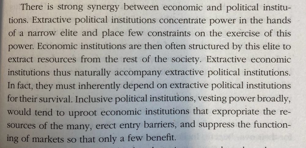 There is strong synergy between economic and political institutions. Extractive political institutions concentrate power in the hands of a narrow elite and place few constraints on the exercise of this power. Economic institutions are then often structured by this elite to extract resources from the rest of the society. Extractive economic institutions thus naturally accompany extractive political institutions.
In fact, they must inherently depend on extractive political institutions for their survival. Inclusive political institutions, vesting power broadly, would tend to uproot economic institutions that expropriate the resources of the many, erect entry barriers, and suppress the functioning of markets so that only a few benefit.
