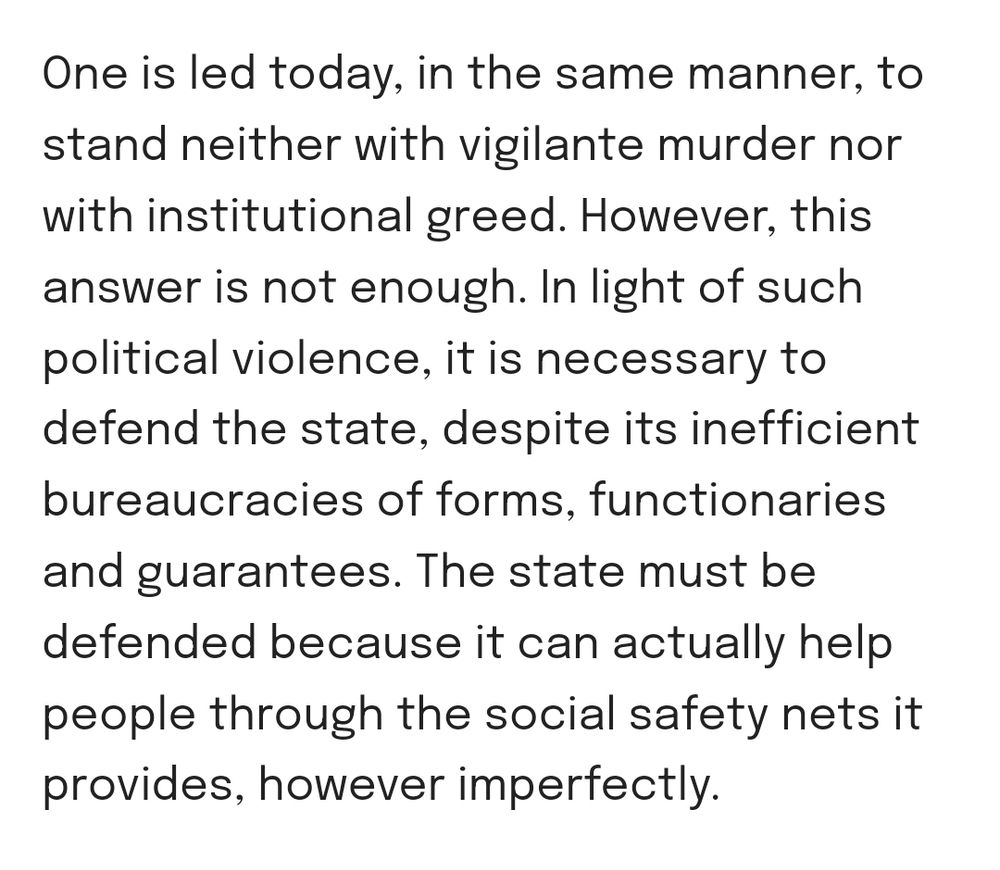 One is led today, in the same manner, to stand neither with vigilante murder nor with institutional greed. However, this answer is not enough. In light of such political violence, it is necessary to defend the state, despite its inefficient bureaucracies of forms, functionaries and guarantees. The state must be defended because it can actually help people through the social safety nets it provides, however imperfectly.
