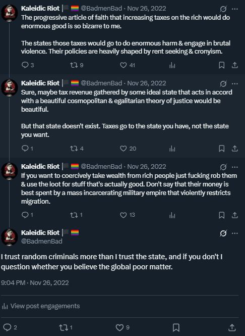 The progressive article of faith that increasing taxes on the rich would do enormous good is so bizarre to me.

The states those taxes would go to do enormous harm & engage in brutal violence. Their policies are heavily shaped by rent seeking & cronyism.

Sure, maybe tax revenue gathered by some ideal state that acts in accord with a beautiful cosmopolitan & egalitarian theory of justice would be beautiful.

But that state doesn't exist. Taxes go to the state you have, not the state you want.

If you want to coercively take wealth from rich people just fucking rob them & use the loot for stuff that's actually good. Don't say that their money is best spent by a mass incarcerating military empire that violently restricts migration.

I trust random criminals more than I trust the state, and if you don't I question whether you believe the global poor matter.