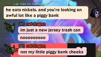text chat in deadlock

mina: he eats nickels, and you're looking an awful lot like a piggy bank
vyper: im just a new jersey trash can
vyper: nooooooooo
vyper: not my little piggy bank cheeks