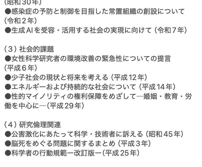
（３）社会的課題
●女性科学研究者の環境改善の緊急性についての提言
（平成6年）
●少子社会の現状と将来を考える（平成12年）
●エネルギーおよび持続的な社会について （平成14年）
●性的マイノリティの権利保障をめざして―婚姻・教育・労働を中心に―（平成29年）

（４）研究倫理関連
●公害激化にあたって科学・技術者に訴える（昭和45年）
●脳死をめぐる問題に関するまとめ（平成3年）
●科学者の行動規範ー改訂版ー（平成25年）
