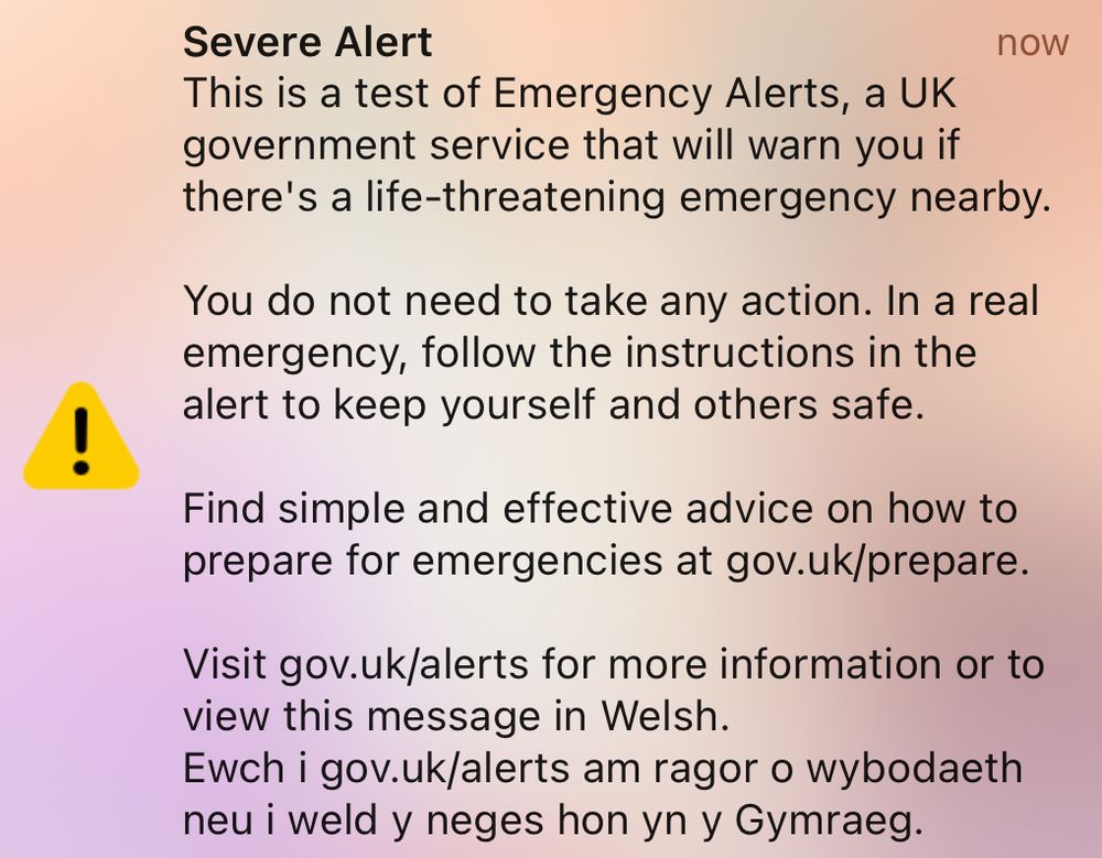 Severe Alert
now
This is a test of Emergency Alerts, a UK government service that will warn you if there's a life-threatening emergency nearby.
You do not need to take any action. In a real emergency, follow the instructions in the alert to keep yourself and others safe.
Find simple and effective advice on how to prepare for emergencies at gov.uk/prepare.
Visit gov.uk/alerts for more information or to view this message in Welsh.
Ewch i gov.uk/alerts am ragor o wybodaeth neu i weld y neges hon yn y Gymraeg.