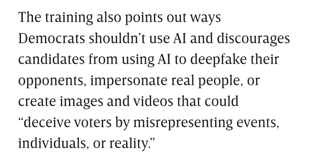 The training also points out ways Democrats shouldn’t use AI and discourages candidates from using AI to deepfake their opponents, impersonate real people, or create images and videos that could “deceive voters by misrepresenting events, individuals, or reality.”