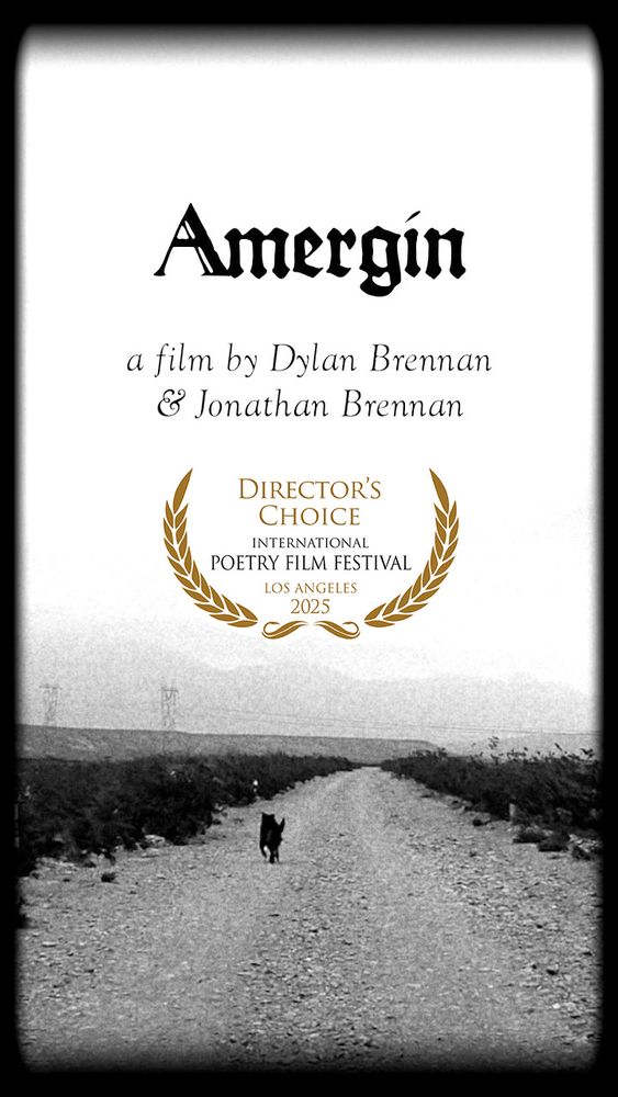 This image is a promotional poster for a film titled “Amergin”, directed by Dylan Brennan and Jonathan Brennan. The design is monochromatic and features a minimalist, evocative layout.

At the top, the title “Amergin” is displayed in a stylized, gothic typeface. Beneath the title, the text reads:

a film by Dylan Brennan & Jonathan Brennan

Central to the poster is an award emblem: a golden laurel wreath encircling the following text:

DIRECTOR’S CHOICE
INTERNATIONAL POETRY FILM FESTIVAL
LOS ANGELES
2025

This indicates that the film received the Director’s Choice award at the 2025 International Poetry Film Festival in Los Angeles.

The lower portion of the poster features a black-and-white photograph of a desolate, unpaved road stretching into the distance. A lone dark figure—possibly a dog or wolf—walks along the road, flanked by desert scrubland and distant mountains. The grainy texture and vignetting around the edges give the image a vintage or filmic quality, enhancing the poetic and mysterious atmosphere.

Overall, the poster conveys a stark, lyrical mood that aligns with both the film’s title—evoking the mythic Irish bard Amergin—and its selection for a poetry film festival.