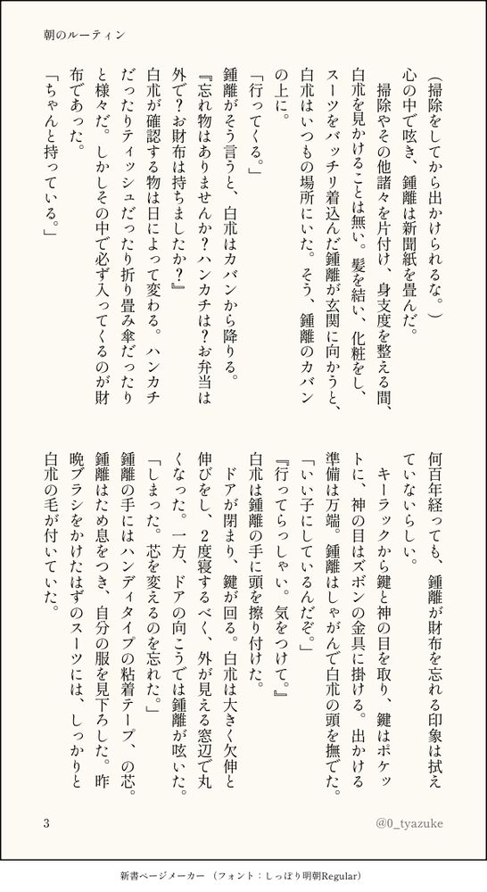 (掃除をしてから出かけられるな。)
心の中で呟き、鍾離は新聞紙を畳んだ。
  掃除やその他諸々を片付け、身支度を整える間、白朮を見かけることは無い。髪を結い、化粧をし、スーツをバッチリ着込んだ鍾離が玄関に向かうと、白朮はいつもの場所にいた。そう、鍾離のカバンの上に。
「行ってくる。」
鍾離がそう言うと、白朮はカバンから降りる。
『忘れ物はありませんか？ハンカチは？お弁当は外で？お財布は持ちましたか？』
白朮が確認する物は日によって変わる。ハンカチだったりティッシュだったり折り畳み傘だったりと様々だ。しかしその中で必ず入ってくるのが財布であった。
「ちゃんと持っている。」
何百年経っても、鍾離が財布を忘れる印象は拭えていないらしい。
   キーラックから鍵と神の目を取り、鍵はポケットに、神の目はズボンの金具に掛ける。出かける準備は万端。鍾離はしゃがんで白朮の頭を撫でた。
「いい子にしているんだぞ。」
『行ってらっしゃい。気をつけて。』
白朮は鍾離の手に頭を擦り付けた。
  ドアが閉まり、鍵が回る。白朮は大きく欠伸と伸びをし、2度寝するべく、外が見える窓辺で丸くなった。一方、ドアの向こうでは鍾離が呟いた。
「しまった。芯を変えるのを忘れた。」
鍾離の手にはハンディタイプの粘着テープ、の芯。鍾離はため息をつき、自分の服を見下ろした。昨晩ブラシをかけたはずのスーツには、しっかりと白朮の毛が付いていた。