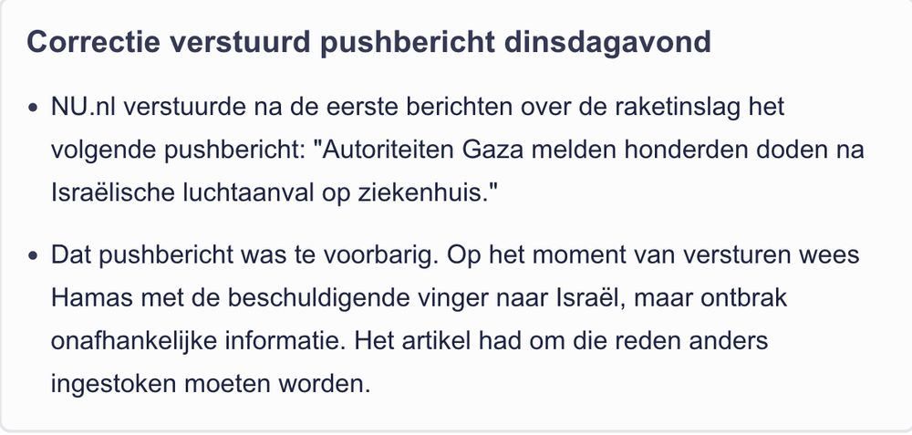 Correctie verstuurd pushbericht dinsdagavond
    NU.nl verstuurde na de eerste berichten over de raketinslag het volgende pushbericht: "Autoriteiten Gaza melden honderden doden na Israëlische luchtaanval op ziekenhuis."
    Dat pushbericht was te voorbarig. Op het moment van versturen wees Hamas met de beschuldigende vinger naar Israël, maar ontbrak onafhankelijke informatie. Het artikel had om die reden anders ingestoken moeten worden.