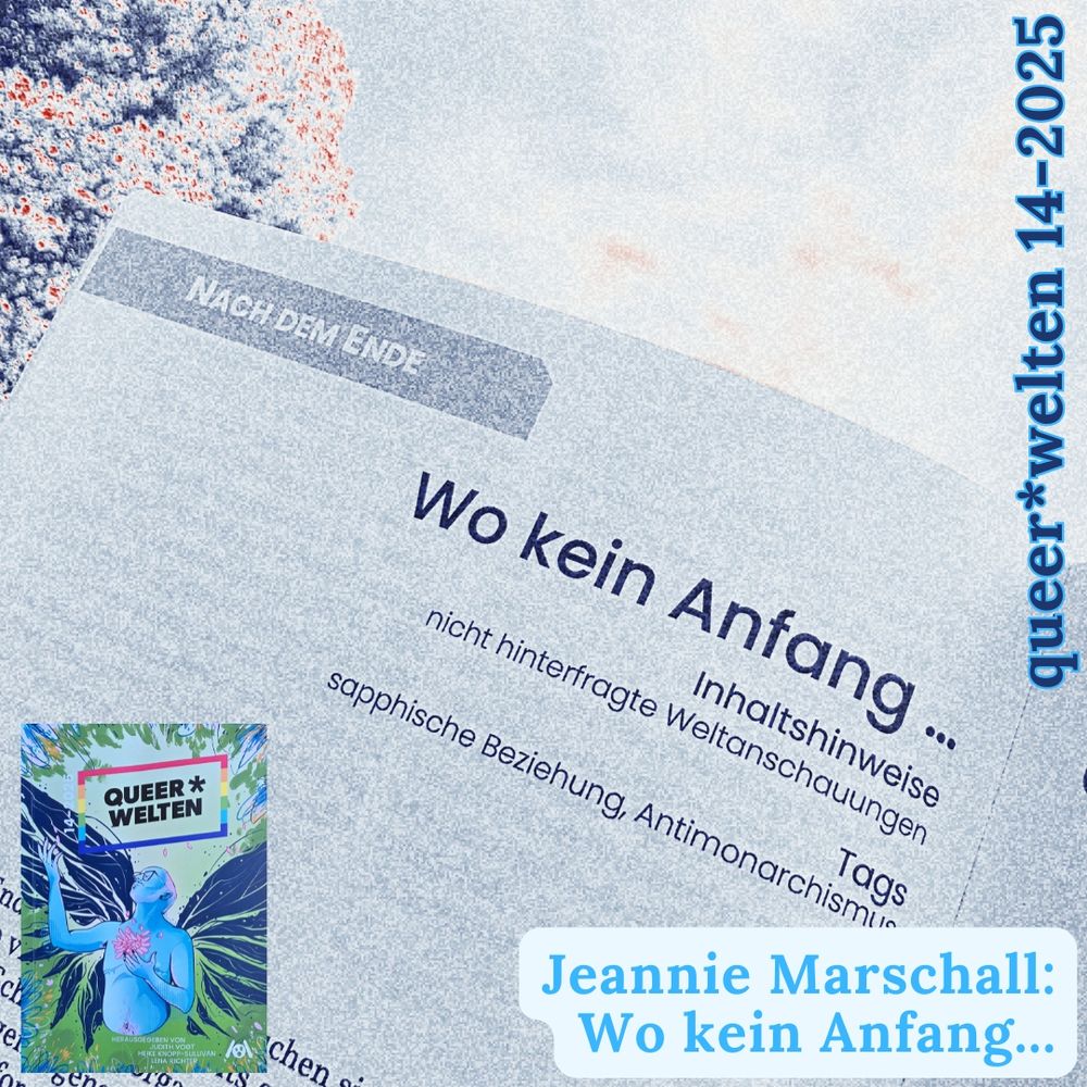 Hintergrund:

Foto aus dem Queer*welten-Magazin mit der Überschrift "Wo kein Anfang..."

Linke untere Ecke: 
Das Cover des queerfeministischen Phantastikmagazins queer*welten, Ausgabe 14-2025.

Text: Jeannie Marschall: Wo kein Anfang. queer*welten 14-2025. 