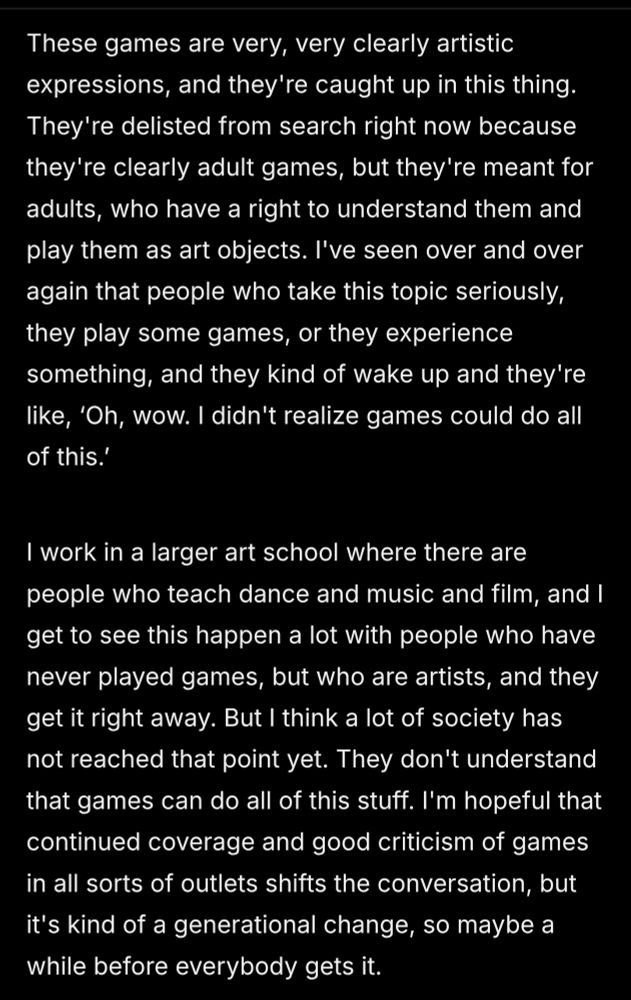These games are very, very clearly artistic expressions, and they're caught up in this thing. They're delisted from search right now because they're clearly adult games, but they're meant for adults, who have a right to understand them and play them as art objects. I've seen over and over again that people who take this topic seriously, they play some games, or they experience something, and they kind of wake up and they're like, ‘Oh, wow. I didn't realize games could do all of this.’ 

I work in a larger art school where there are people who teach dance and music and film, and I get to see this happen a lot with people who have never played games, but who are artists, and they get it right away. But I think a lot of society has not reached that point yet. They don't understand that games can do all of this stuff. I'm hopeful that continued coverage and good criticism of games in all sorts of outlets shifts the conversation, but it's kind of a generational change, so maybe a while before everybody gets it.