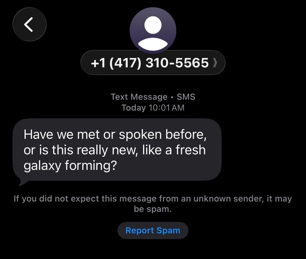 An image of an iPhone text message screen, black with text. The text reads “have we met or spoken before, or is this really new, like a fresh Galaxy forming?”