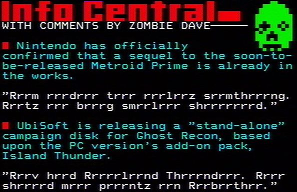 INFO CENTRAL WITH COMMENTS BY ZOMBIE DAVE -
• Nintendo has officially confirmed that a sequel to the soon-to
be-released Metroid Prime is already in the works.
"Rrrm Frrdrrr trrr rrrlrrz srrmthrrrng. Rrrtz rrr brrrg smrrlrrr shrrrrrrrd."
• Ubisoft is releasing a "stand-alone" campaign disk for Ghost Recon,b ased upon the PC version's add-on pack, Island Thunder.
"Rrrv hrrd Rrrrrlrrnd Thrrndrrr. Rrrr shrrrrd mrrr prrrntz rrn Rrrbrrthrr."