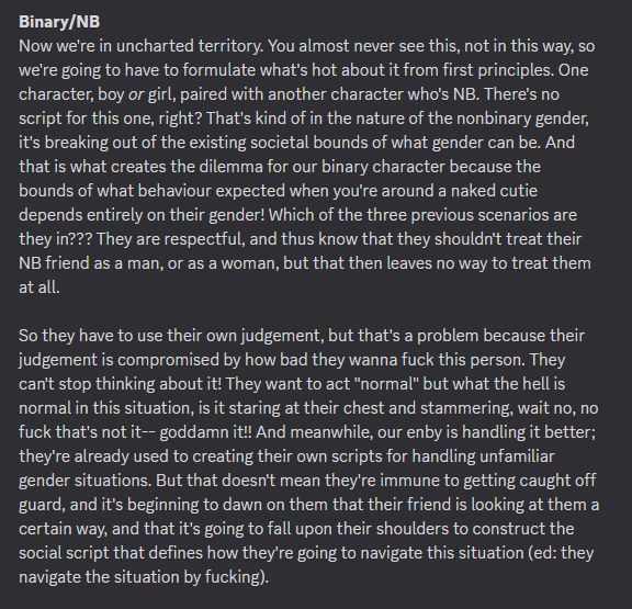 Binary/NB
Now we're in uncharted territory. You almost never see this, not in this way, so we're going to have to formulate what's hot about it from first principles. One character, boy or girl, paired with another character who's NB. There's no script for this one, right? That's kind of in the nature of the nonbinary gender, it's breaking out of the existing societal bounds of what gender can be. And that is what creates the dilemma for our binary character because the bounds of what behaviour expected when you're around a naked cutie depends entirely on their gender! Which of the three previous scenarios are they in??? They are respectful, and thus know that they shouldn't treat their NB friend as a man, or as a woman, but that then leaves no way to treat them at all.

So they have to use their own judgement, but that's a problem because their judgement is compromised by how bad they wanna fuck this person. They can't stop thinking about it! They want to act "normal" but what the hell is normal in this situation, is it staring at their chest and stammering, wait no, no fuck that's not it-- goddamn it!! And meanwhile, our enby is handling it better; they're already used to creating their own scripts for handling unfamiliar gender situations. But that doesn't mean they're immune to getting caught off guard, and it's beginning to dawn on them that their friend is looking at them a certain way, and that it's going to fall upon their shoulders to construct the social script that defines how they're going to navigate this situation (ed: they navigate the situation by fucking).
