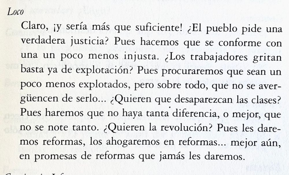 Fragmento de teatro. Un personaje (“Loco”) dice:

Loco
Claro, iy sería más que suficiente! ¿El pueblo pide una verdadera justicia? Pues hacemos que se conforme con una un poco menos injusta. ¿Los trabajadores gritan basta ya de explotación? Pues procuraremos que sean un poco menos explotados, pero sobre todo, que no se avergüencen de serlo... ¿Quieren que desaparezcan las clases?
Pues haremos que no haya tanta diferencia, o mejor, que no se note tanto. ¿Quieren la revolución? Pues les daremos reformas, los ahogaremos en reformas... mejor aún, en promesas de reformas que jamás les daremos.
