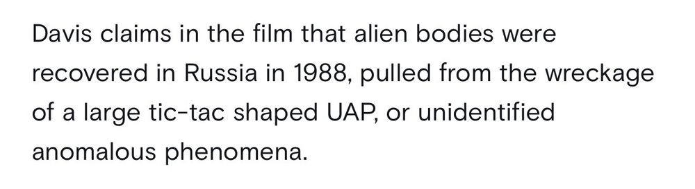 Davis claims in the film that alien bodies were recovered in Russia in 1988, pulled from the wreckage of a large tic-tac shaped UAP, or unidentified anomalous phenomena.