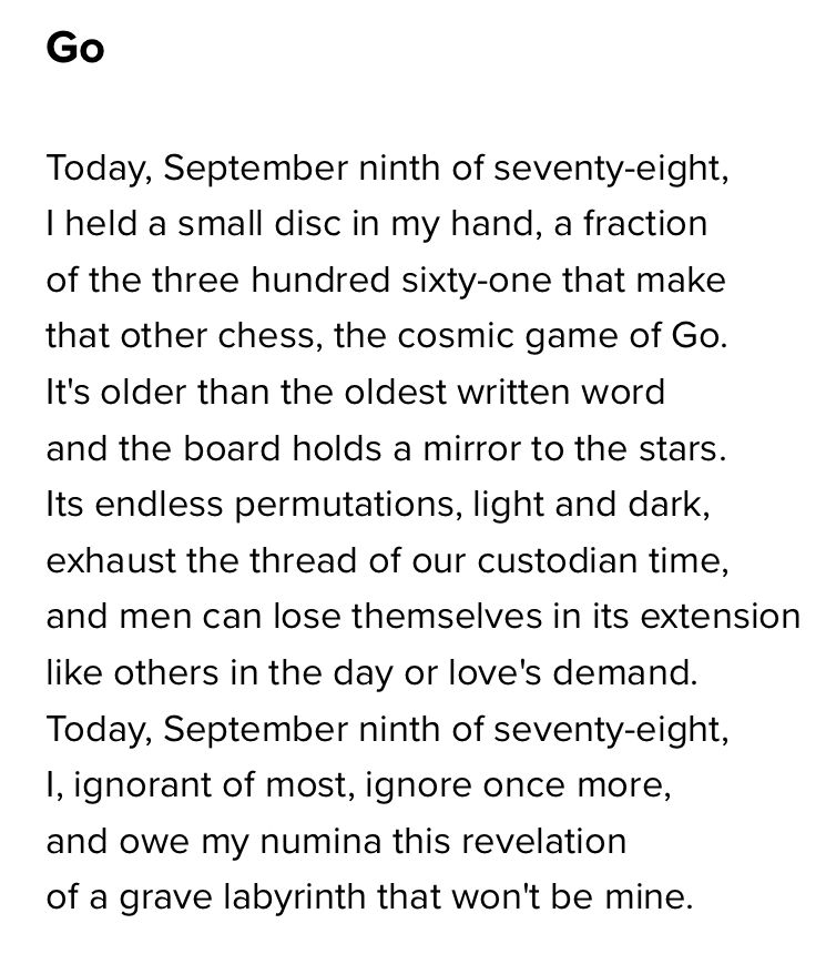 Go

Today, September ninth of seventy-eight,
I held a small disc in my hand, a fraction
of the three hundred sixty-one that make
that other chess, the cosmic game of Go.
It's older than the oldest written word
and the board holds a mirror to the stars.
Its endless permutations, light and dark,
exhaust the thread of our custodian time,
and men can lose themselves in its extension
like others in the day or love's demand.
Today, September ninth of seventy-eight,
I, ignorant of most, ignore once more,
and owe my numina this revelation
of a grave labyrinth that won't be mine.
