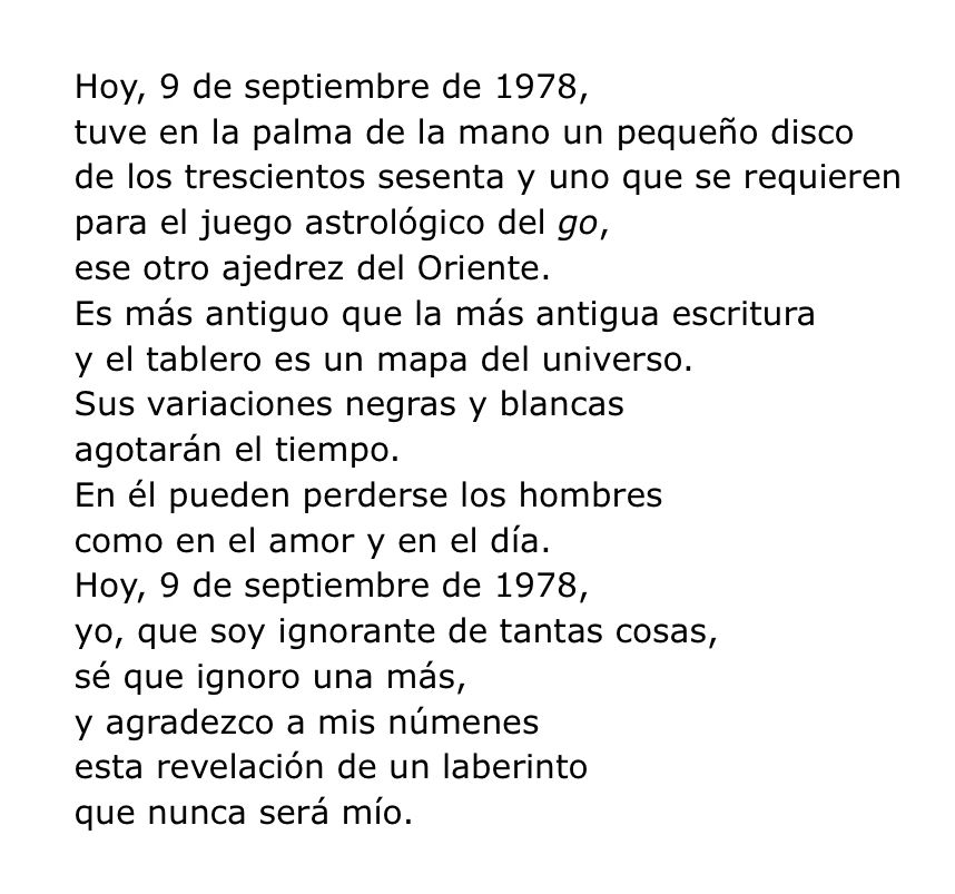Hoy, 9 de septiembre de 1978,
tuve en la palma de la mano un pequeño disco
de los trescientos sesenta y uno que se requieren
para el juego astrológico del go,
ese otro ajedrez del Oriente.
Es más antiguo que la más antigua escritura
y el tablero es un mapa del universo.
Sus variaciones negras y blancas
agotarán el tiempo.
En él pueden perderse los hombres
como en el amor y en el día.
Hoy, 9 de septiembre de 1978,
yo, que soy ignorante de tantas cosas,
sé que ignoro una más,
y agradezco a mis númenes
esta revelación de un laberinto
que nunca será mío.