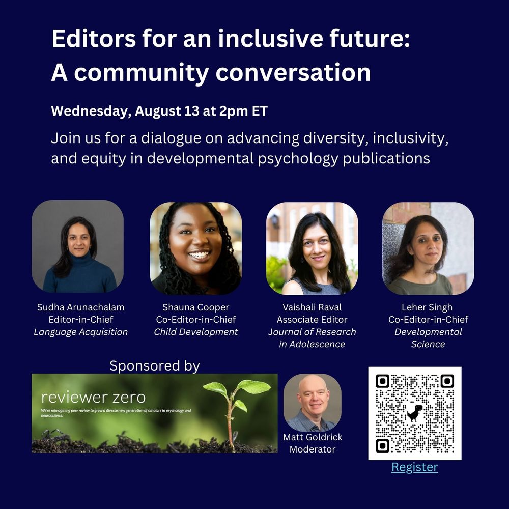 Join us for a dialogue on advancing diversity, inclusivity, and equity in developmental psychology publications. Photos left to right, top row: Sudha Arunachalam, Editor-in-Chief, Language Acquisition; Shauna Cooper, Co-Editor-in-Chief, Child Development; Vaishali Raval, Associate Editor, Journal of Research in Adolescence; Leher Singh, Co-Editor-in_Chief, Developmental Science. Bottom row: Sponsored by Reviewer Zero, "We're reimagining peer review to grow a diverse new generation of scholars in psychology and neuroscience." Matt Goldrick Moderator. QR code and link for registration.