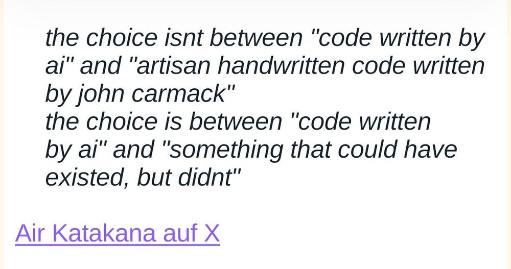 Screenshot eines Zitats: 

the choice isnt between "code written by ai" and "artisan handwritten code written by john carmack"
the choice is between "code written by ai" and "something that could have existed, but didnt"

Air Katakana auf X