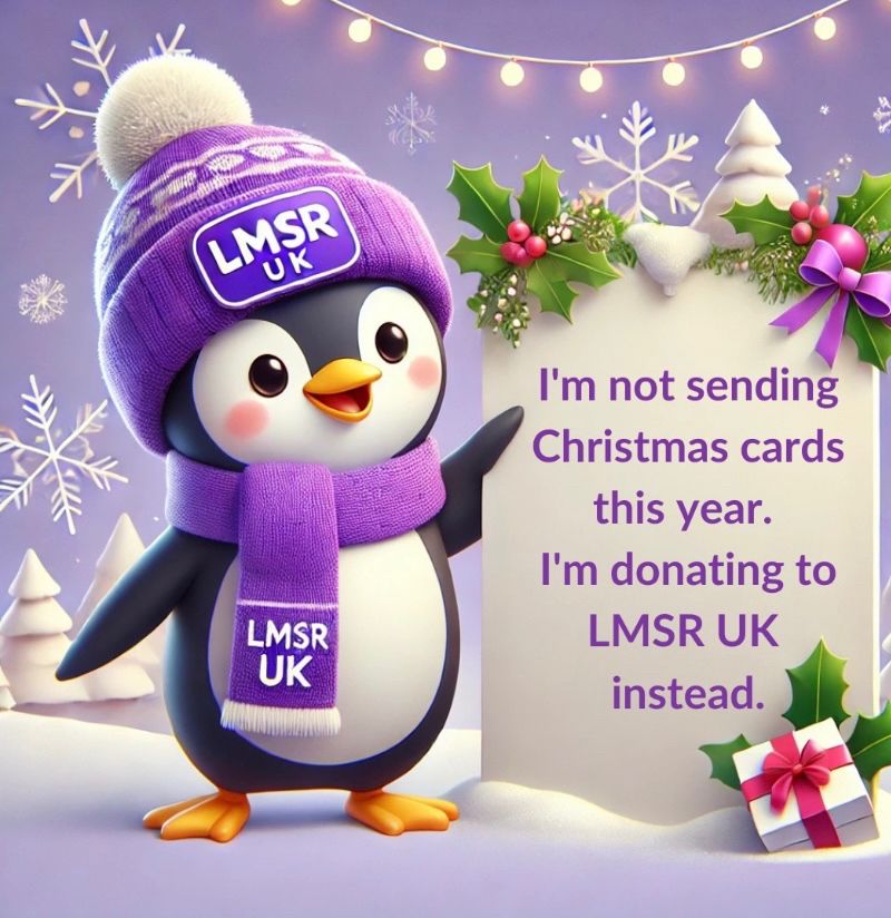 A cartoon penguin is in a purple woolly bobble hat and purple scarf, both of which say “LMSR UK” on the front. The penguin is holding a sign saying “I’m not sending Christmas cards this year. I’m donating to LMSR UK instead. There’s snow underfoot and snowflakes behind the penguin. 