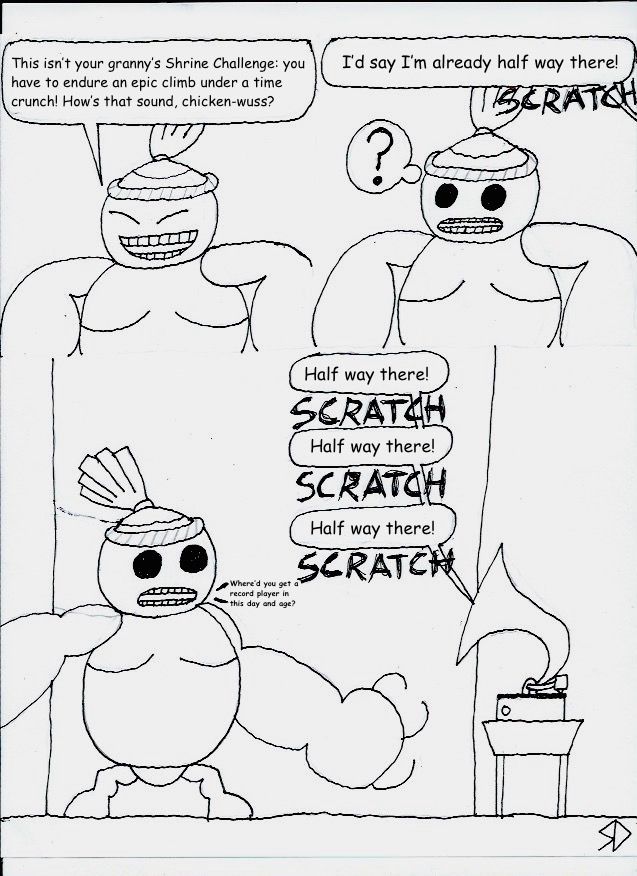 Bayge: This isn't your grammy's Shrine Challenge: you have to endure an epic climb under a time crunch! How's that sound, chicken-wuss?
Link: I'd say I'm already half way there! SCRATCH
Link (from a record player): Half way there! SCRATCH Half way there! SCRATCH Half way there! SCRATCH
Bayge: Where'd you get a record player in this day and age?