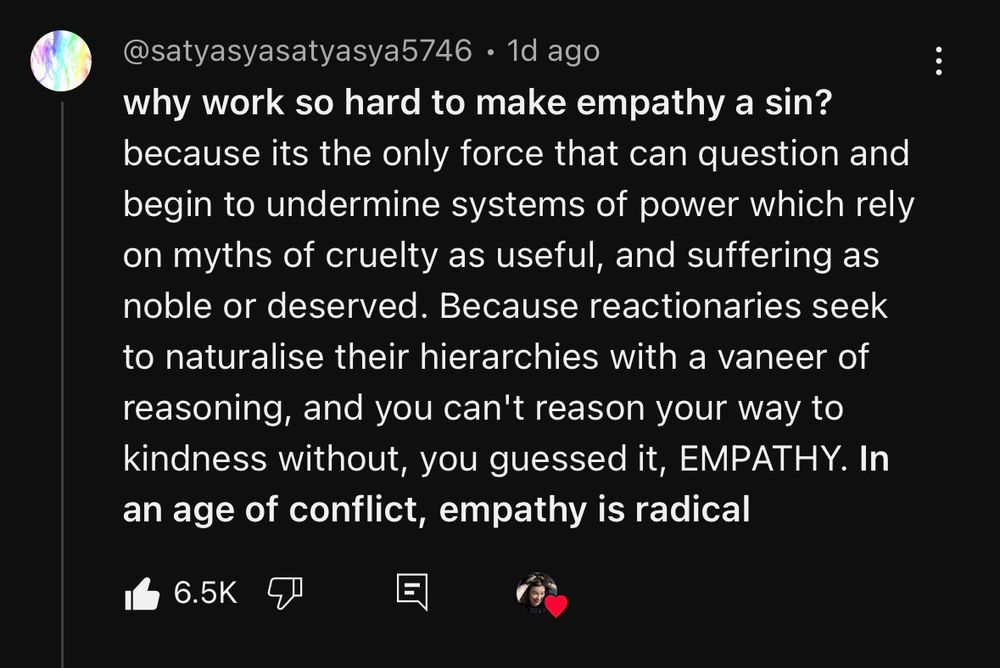 why work so hard to make empathy a sin? because its the only force that can question and begin to undermine systems of power which rely on myths of cruelty as useful, and suffering as noble or deserved. Because reactionaries seek to naturalise their hierarchies with a vaneer of reasoning, and you can't reason your way to kindness without, you guessed it, EMPATHY. In an age of conflict, empathy is radical