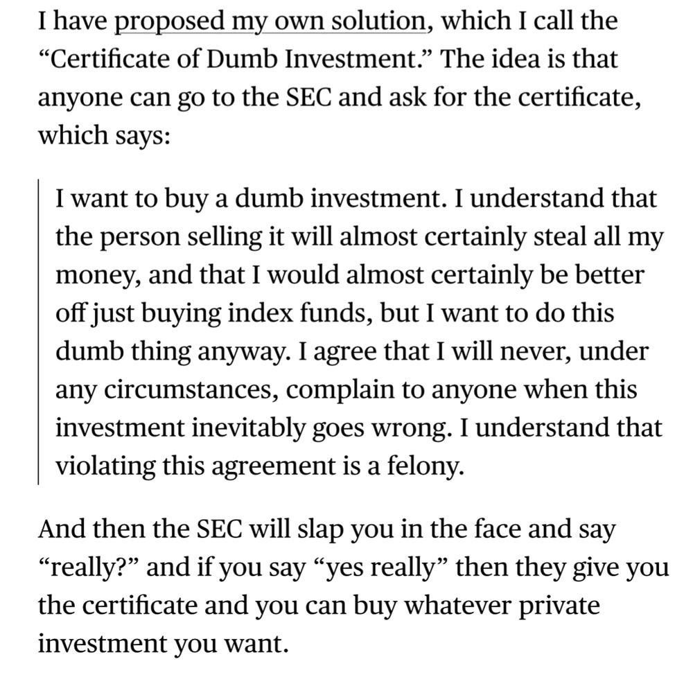 Matt Levine:

I have proposed my own solution, which I call the "Certificate of Dumb Investment." The idea is that anyone can go to the SEC and ask for the certificate, which says:

I want to buy a dumb investment. I understand that the person selling it will almost certainly steal all my money, and that I would almost certainly be better off just buying index funds, but I want to do this dumb thing anyway. I agree that I will never, under any circumstances, complain to anyone when this investment inevitably goes wrong. I understand that violating this agreement is a felony.

And then the SEC will slap you in the face and say "really?" and if you say "yes really" then they give you the certificate and you can buy whatever private investment you want.
