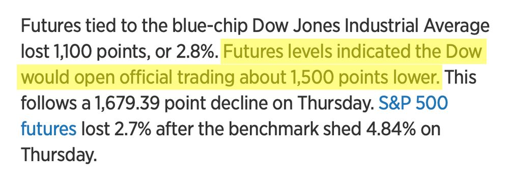 Futures tied to the blue-chip Dow Jones Industrial Average lost 1,100 points, or 2.8%. Futures levels indicated the Dow would open official trading about 1,500 points lower. This follows a 1,679.39 point decline on Thursday. S&P 500 futures lost 2.7% after the benchmark shed 4.84% on Thursday.