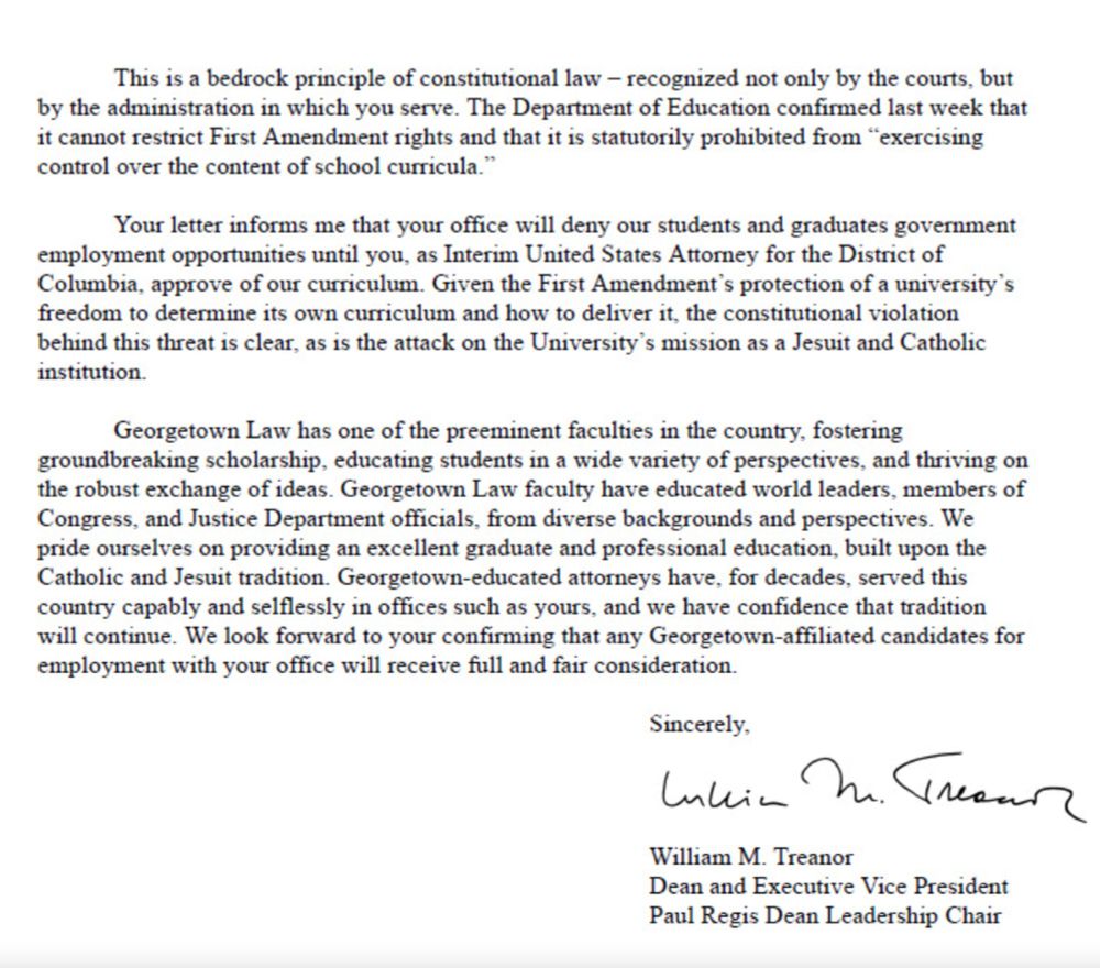 "The second page of a formal letter on Georgetown Law letterhead continues from the first page. The letter, authored by William M. Treanor, Dean and Executive Vice President, reaffirms the First Amendment's protection of universities’ rights to determine their curriculum without government interference. It references a recent confirmation from the Department of Education that it cannot restrict First Amendment rights or control school curricula. Treanor addresses the concern that the Interim U.S. Attorney’s office will deny Georgetown students and graduates employment opportunities until its curriculum is approved by the office, calling this a constitutional violation and an attack on the university’s mission as a Jesuit and Catholic institution. The letter highlights Georgetown Law’s distinguished faculty, its history of educating world leaders and Justice Department officials, and its commitment to academic excellence and diverse perspectives. Treanor concludes by requesting confirmation that Georgetown-affiliated candidates will receive fair employment consideration. The letter ends with Treanor’s signature and his printed name and title."
