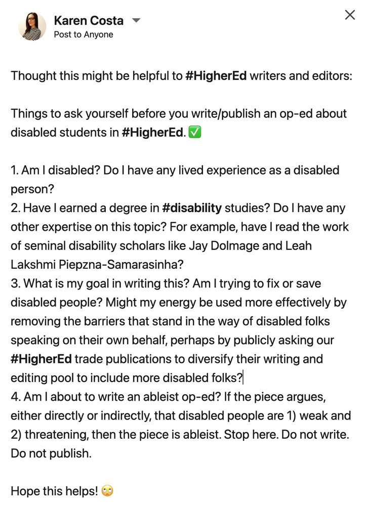 Thought this might be helpful to hashtag#HigherEd writers and editors:

Things to ask yourself before you write/publish an op-ed about disabled students in hashtag#HigherEd. ✅

1. Am I disabled? Do I have any lived experience as a disabled person?
2. Have I earned a degree in hashtag#disability studies? Do I have any other expertise on this topic? For example, have I read the work of seminal disability scholars like Jay Dolmage and Leah Lakshmi Piepzna-Samarasinha?
3. What is my goal in writing this? Am I trying to fix or save disabled people? Might my energy be used more effectively by removing the barriers that stand in the way of disabled folks speaking on their own behalf, perhaps by publicly asking our hashtag#HigherEd trade publications to diversify their writing and editing pool to include more disabled folks?
4. Am I about to write an ableist op-ed? If the piece argues, either directly or indirectly, that disabled people are 1) weak and 2) threatening, then the piece is ableist. Stop here. Do not write. Do not publish.

Hope this helps! 🙄