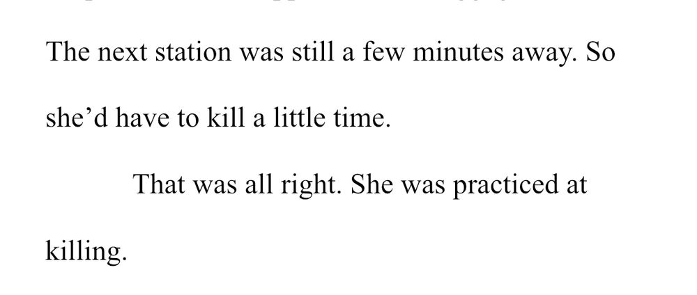 The next station was still a few minutes away. So
she'd have to kill a little time.
That was all right. She was practiced at
killing.