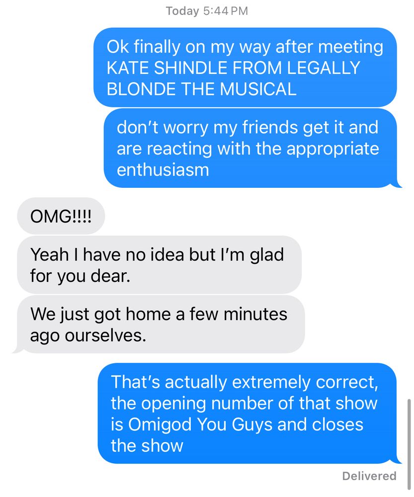 Today 5:44 PM
Ok finally on my way after meeting
KATE SHINDLE FROM LEGALLY
BLONDE THE MUSICAL
don't worry my friends get it and are reacting with the appropriate enthusiasm
OMG!!!!
Yeah I have no idea but I'm glad for you dear.
We just got home a few minutes ago ourselves.
That's actually extremely correct, the opening number of that show is Omigod You Guys and closes the show
Delivered