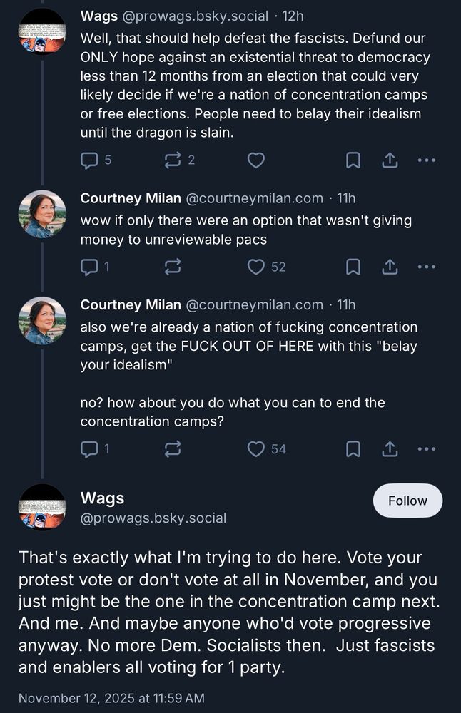 Wags @prowags.bsky.social • 12h
Well, that should help defeat the fascists. Defund our ONLY hope against an existential threat to democracy less than 12 months from an election that could very likely decide if we're a nation of concentration camps or free elections. People need to belay their idealism until the dragon is slain.
5
...
Courtney Milan @courtneymilan.com • 11h wow if only there were an option that wasn't giving money to unreviewable pacs
52
Courtney Milan @courtneymilan.com • 11h also we're already a nation of fucking concentration camps, get the FUCK OUT OF HERE with this "belay your idealism"
no? how about you do what you can to end the concentration camps?
54
①
• ••
Wags @prowags.bsky.social
That's exactly what I'm trying to do here. Vote your protest vote or don't vote at all in November, and you just might be the one in the concentration camp next.
And me. And maybe anyone who'd vote progressive anyway. No more Dem. Socialists then. Just fascists and enablers all voting for 1 party.
November 12, 2025 at 11:59 AM