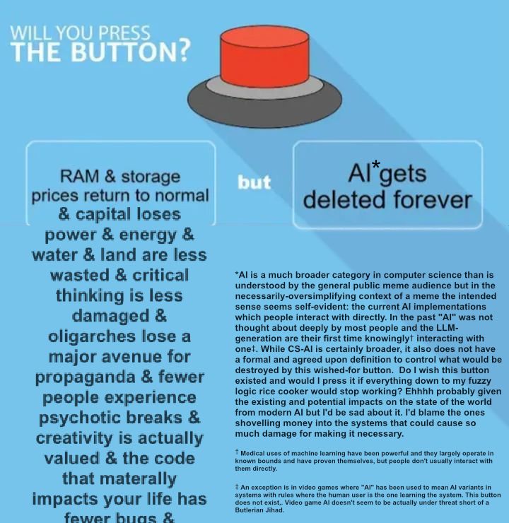 The root post image with an AI* note essay with its own footnotes:

*AI is a much broader category in computer science than is understood by the general public meme audience but in the necessarily-oversimplifying context of a meme the intended sense seems self-evident: the current AI implementations which people interact with directly. In the past "AI" was not thought about deeply by most people and the LLM-generation are their first time knowingly† interacting with one‡. While CS-AI is certainly broader, it also does not have a formal and agreed upon definition to control what would be destroyed by this wished-for button.  Do I wish this button existed and would I press it if everything down to my fuzzy logic rice cooker would stop working? Ehhhh probably given the existing and potential impacts on the state of the world from modern AI but I'd be sad about it. I'd blame the ones shovelling money into the systems that could cause so much damage for making it necessary.
† Medical uses of machine learning have been powerful and they largely operate in known bounds and have proven themselves, but people don't usually interact with them directly.
‡ An exception is in video games where "AI" has been used to mean AI variants in systems with rules where the human user is the one learning the system. This button does not exist,. Video game AI doesn't seem to be actually under threat short of a Butlerian Jihad. 