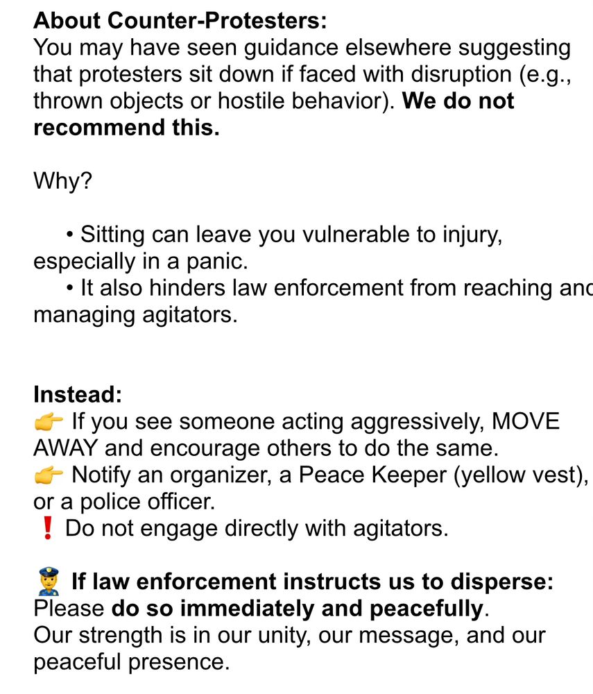 About Counter-Protesters:
You may have seen guidance elsewhere suggesting that protesters sit down if faced with disruption (e.g., thrown objects or hostile behavior). We do not recommend this.

Why?

     • Sitting can leave you vulnerable to injury, especially in a panic.
     • It also hinders law enforcement from reaching and managing agitators.


Instead:
👉 If you see someone acting aggressively, MOVE AWAY and encourage others to do the same.
👉 Notify an organizer, a Peace Keeper (yellow vest), or a police officer.
❗️Do not engage directly with agitators.

👮‍♂️ If law enforcement instructs us to disperse:
Please do so immediately and peacefully.
Our strength is in our unity, our message, and our peaceful presence.