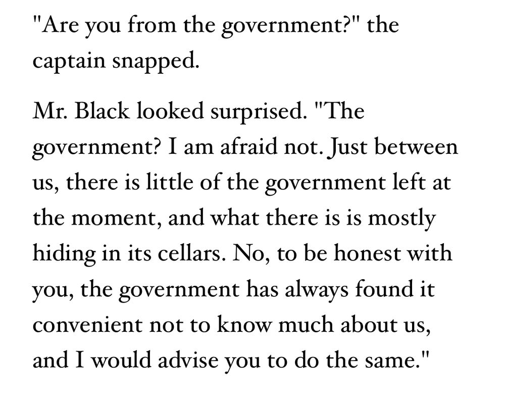 A quote from Terry Pratchett’s Nation that reads:

"Are you from the government?" the captain snapped.
Mr. Black looked surprised. "The government? I am afraid not. Just between us, there is little of the government left at the moment, and what there is is mostly hiding in its cellars. No, to be honest with you, the government has always found it convenient not to know much about us, and I would advise you to do the same."