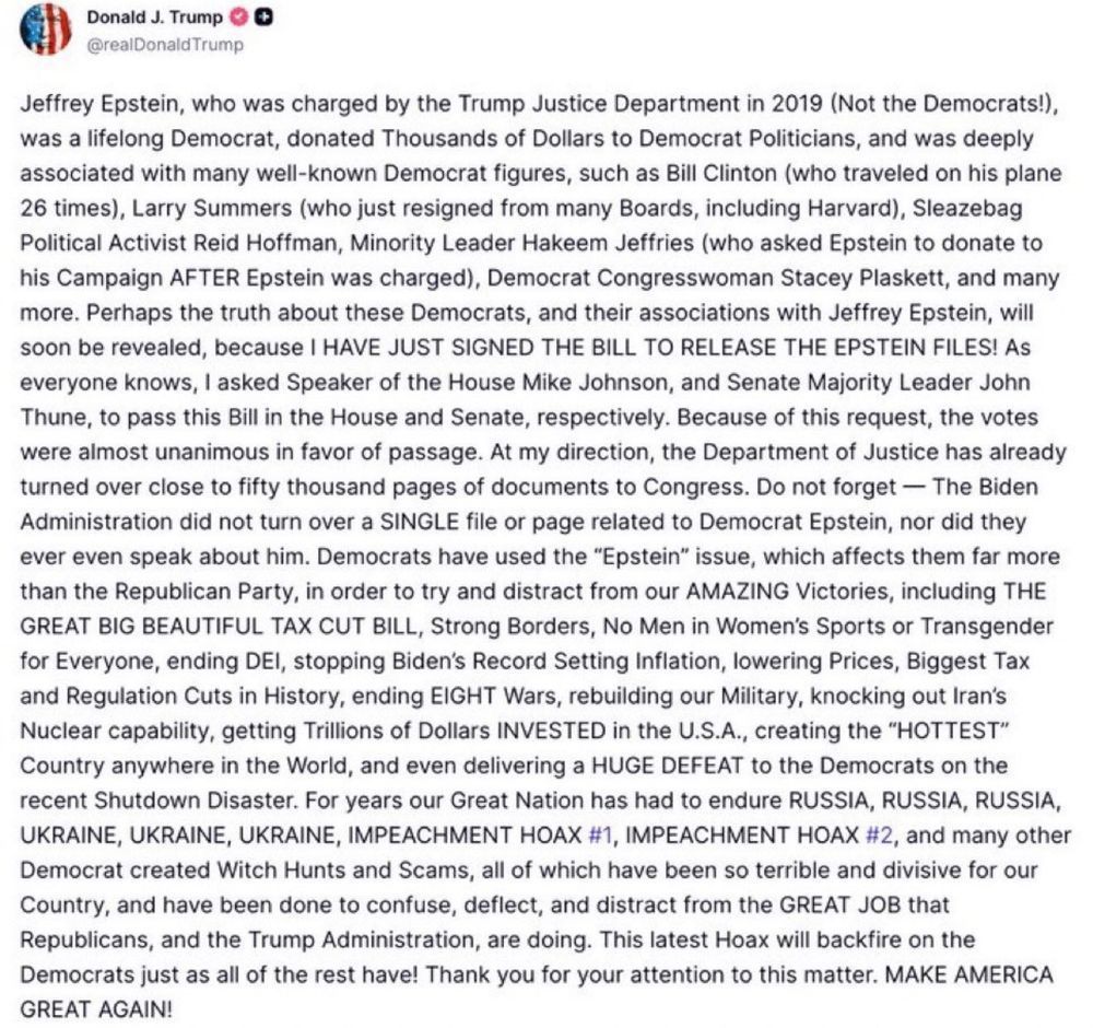 Trump Truth Social post saying "Jeffrey Epstein, who was charged by the Trump Justice Department in 2019 (Not the Democrats!), was a lifelong Democrat, donated Thousands of Dollars to Democrat Politicians, and was deeply associated with many well-known Democrat figures, such as Bill Clinton (who traveled on his plane 26 times), Larry Summers (who just resigned from many Boards, including Harvard), Sleazebag Political Activist Reid Hoffman, Minority Leader Hakeem Jeffries (who asked Epstein to donate to his Campaign AFTER Epstein was charged), Democrat Congresswoman Stacey Plaskett, and many more. Perhaps the truth about these Democrats, and their associations with Jeffrey Epstein, will soon be revealed, because I HAVE JUST SIGNED THE BILL TO RELEASE THE EPSTEIN FILES! As everyone knows, I asked Speaker of the House Mike Johnson, and Senate Majority Leader John Thune, to pass this Bill in the House and Senate, respectively. Because of this request, the votes were almost unanimous in favor of passage. At my direction, the Department of Justice has already turned over close to fifty thousand pages of documents to Congress. Do not forget — The Biden Administration did not turn over a SINGLE file or page related to Democrat Epstein, nor did they ever even speak about him. Democrats have used the “Epstein” issue, which affects them far more than the Republican Party, in order to try and distract from our AMAZING Victories, including THE GREAT BIG BEAUTIFUL TAX CUT BILL, Strong Borders, No Men in Women’s Sports or Transgender for Everyone, ending DEI, stopping Biden’s Record Setting Inflation, lowering Prices, Biggest Tax and Regulation Cuts in History, ending EIGHT Wars, rebuilding our Military, knocking out Iran’s Nuclear capability, getting Trillions of Dollars INVESTED in the U.S.A., creating the “HOTTEST” Country anywhere in the World, and even delivering a HUGE DEFEAT to the Democrats on the recent Shutdown Disaster. For years our Great Nation has had to endure RUSSI…